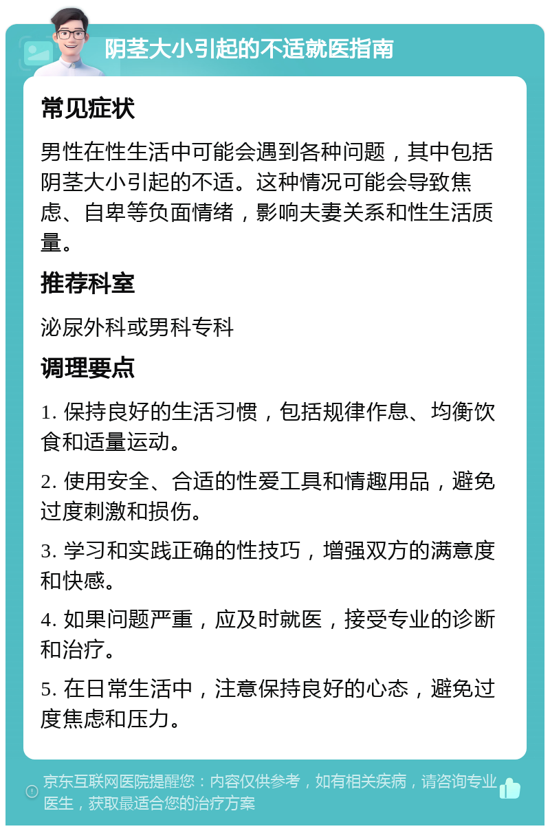 阴茎大小引起的不适就医指南 常见症状 男性在性生活中可能会遇到各种问题，其中包括阴茎大小引起的不适。这种情况可能会导致焦虑、自卑等负面情绪，影响夫妻关系和性生活质量。 推荐科室 泌尿外科或男科专科 调理要点 1. 保持良好的生活习惯，包括规律作息、均衡饮食和适量运动。 2. 使用安全、合适的性爱工具和情趣用品，避免过度刺激和损伤。 3. 学习和实践正确的性技巧，增强双方的满意度和快感。 4. 如果问题严重，应及时就医，接受专业的诊断和治疗。 5. 在日常生活中，注意保持良好的心态，避免过度焦虑和压力。