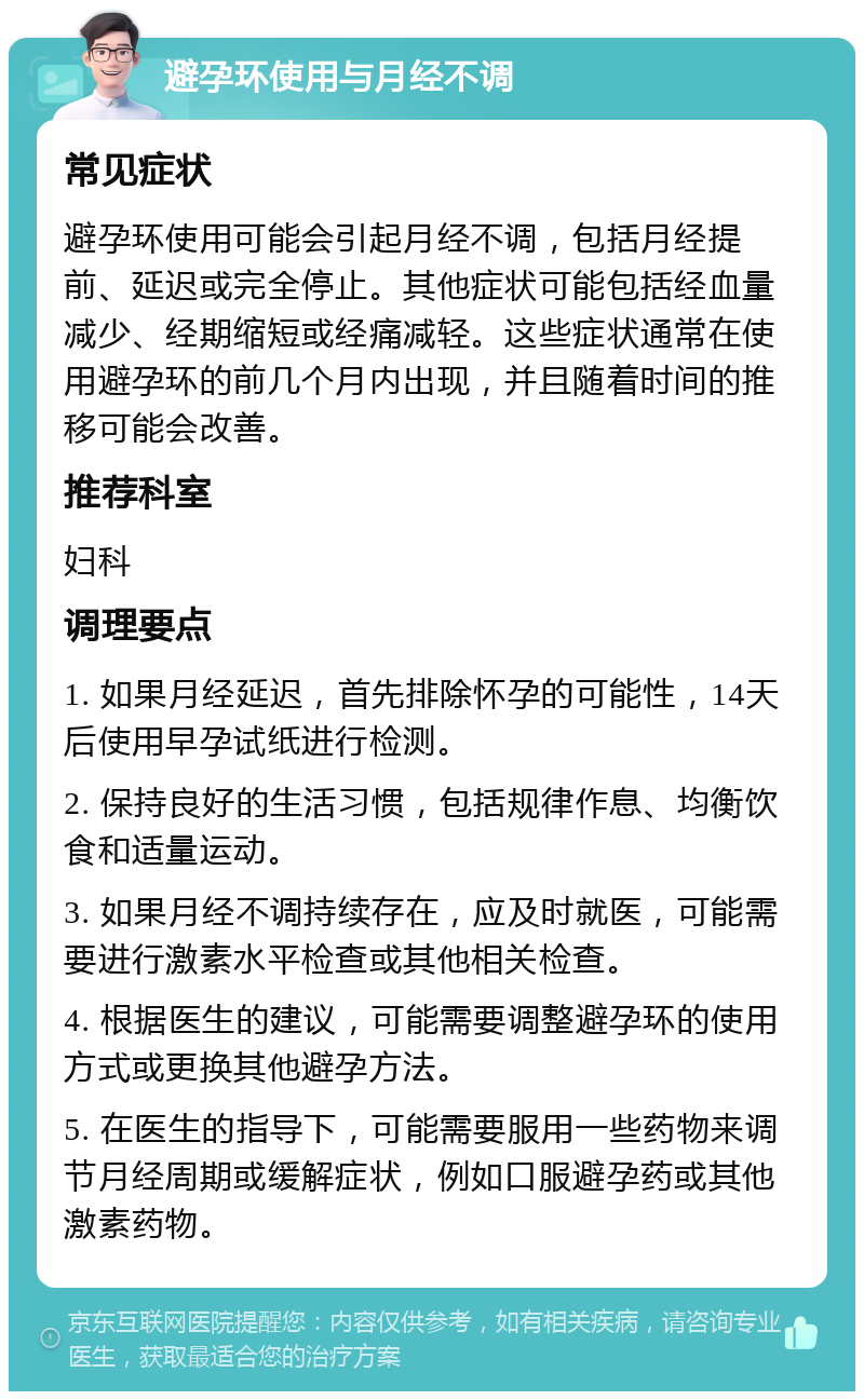 避孕环使用与月经不调 常见症状 避孕环使用可能会引起月经不调，包括月经提前、延迟或完全停止。其他症状可能包括经血量减少、经期缩短或经痛减轻。这些症状通常在使用避孕环的前几个月内出现，并且随着时间的推移可能会改善。 推荐科室 妇科 调理要点 1. 如果月经延迟，首先排除怀孕的可能性，14天后使用早孕试纸进行检测。 2. 保持良好的生活习惯，包括规律作息、均衡饮食和适量运动。 3. 如果月经不调持续存在，应及时就医，可能需要进行激素水平检查或其他相关检查。 4. 根据医生的建议，可能需要调整避孕环的使用方式或更换其他避孕方法。 5. 在医生的指导下，可能需要服用一些药物来调节月经周期或缓解症状，例如口服避孕药或其他激素药物。