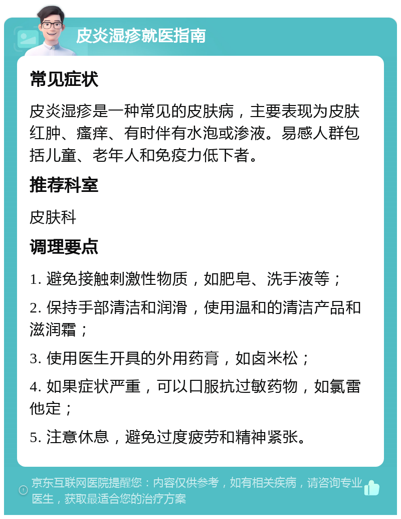 皮炎湿疹就医指南 常见症状 皮炎湿疹是一种常见的皮肤病，主要表现为皮肤红肿、瘙痒、有时伴有水泡或渗液。易感人群包括儿童、老年人和免疫力低下者。 推荐科室 皮肤科 调理要点 1. 避免接触刺激性物质，如肥皂、洗手液等； 2. 保持手部清洁和润滑，使用温和的清洁产品和滋润霜； 3. 使用医生开具的外用药膏，如卤米松； 4. 如果症状严重，可以口服抗过敏药物，如氯雷他定； 5. 注意休息，避免过度疲劳和精神紧张。