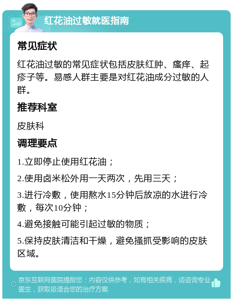 红花油过敏就医指南 常见症状 红花油过敏的常见症状包括皮肤红肿、瘙痒、起疹子等。易感人群主要是对红花油成分过敏的人群。 推荐科室 皮肤科 调理要点 1.立即停止使用红花油； 2.使用卤米松外用一天两次，先用三天； 3.进行冷敷，使用熬水15分钟后放凉的水进行冷敷，每次10分钟； 4.避免接触可能引起过敏的物质； 5.保持皮肤清洁和干燥，避免搔抓受影响的皮肤区域。