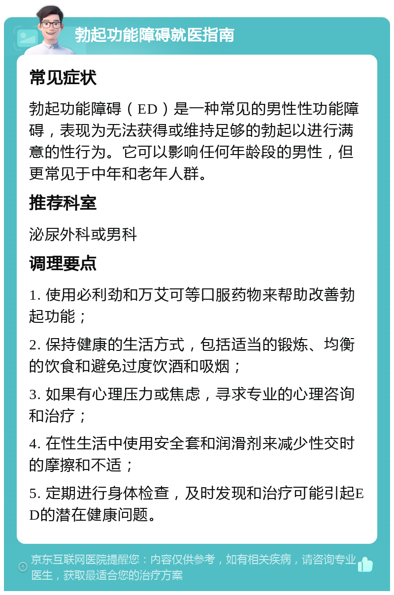 勃起功能障碍就医指南 常见症状 勃起功能障碍（ED）是一种常见的男性性功能障碍，表现为无法获得或维持足够的勃起以进行满意的性行为。它可以影响任何年龄段的男性，但更常见于中年和老年人群。 推荐科室 泌尿外科或男科 调理要点 1. 使用必利劲和万艾可等口服药物来帮助改善勃起功能； 2. 保持健康的生活方式，包括适当的锻炼、均衡的饮食和避免过度饮酒和吸烟； 3. 如果有心理压力或焦虑，寻求专业的心理咨询和治疗； 4. 在性生活中使用安全套和润滑剂来减少性交时的摩擦和不适； 5. 定期进行身体检查，及时发现和治疗可能引起ED的潜在健康问题。