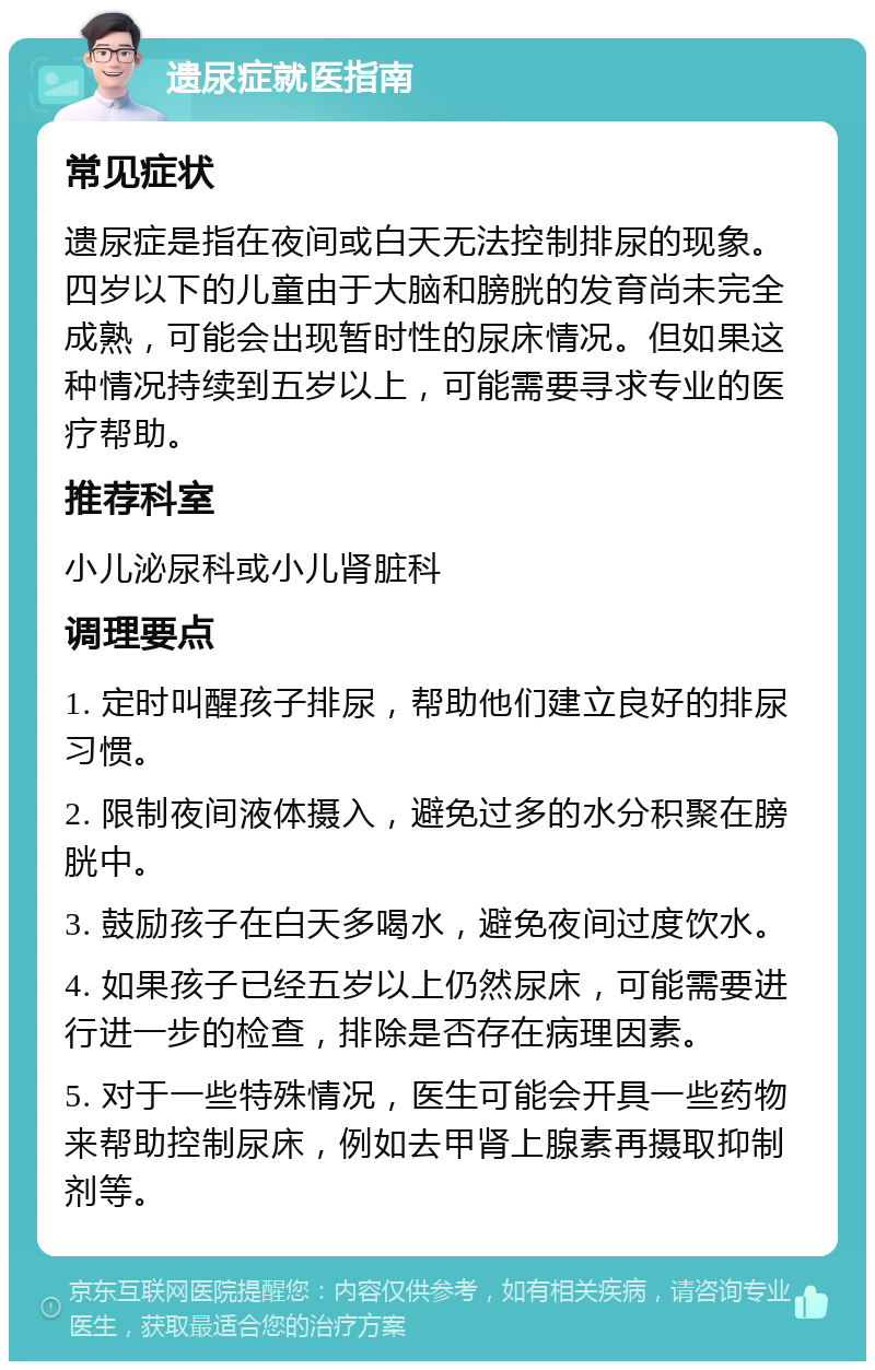 遗尿症就医指南 常见症状 遗尿症是指在夜间或白天无法控制排尿的现象。四岁以下的儿童由于大脑和膀胱的发育尚未完全成熟，可能会出现暂时性的尿床情况。但如果这种情况持续到五岁以上，可能需要寻求专业的医疗帮助。 推荐科室 小儿泌尿科或小儿肾脏科 调理要点 1. 定时叫醒孩子排尿，帮助他们建立良好的排尿习惯。 2. 限制夜间液体摄入，避免过多的水分积聚在膀胱中。 3. 鼓励孩子在白天多喝水，避免夜间过度饮水。 4. 如果孩子已经五岁以上仍然尿床，可能需要进行进一步的检查，排除是否存在病理因素。 5. 对于一些特殊情况，医生可能会开具一些药物来帮助控制尿床，例如去甲肾上腺素再摄取抑制剂等。