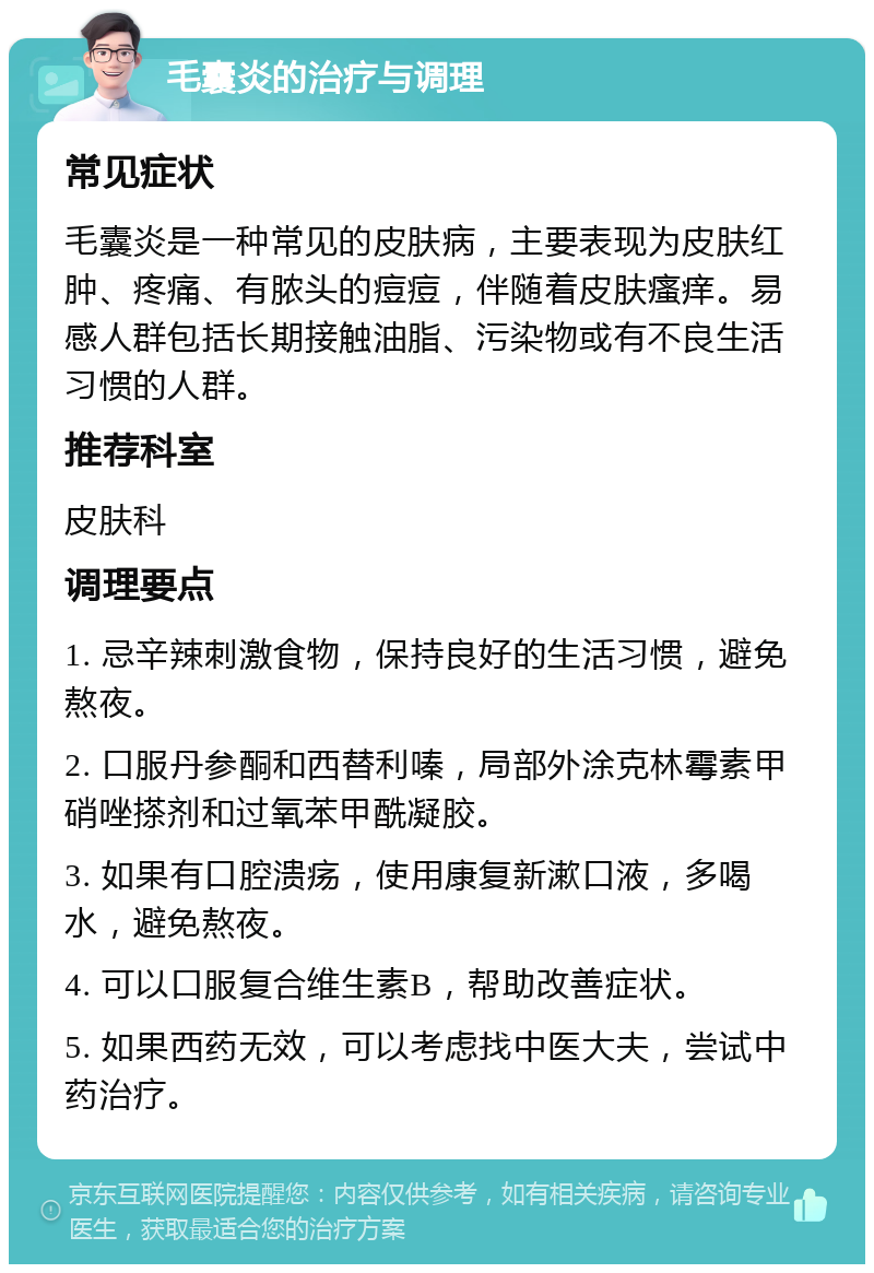 毛囊炎的治疗与调理 常见症状 毛囊炎是一种常见的皮肤病，主要表现为皮肤红肿、疼痛、有脓头的痘痘，伴随着皮肤瘙痒。易感人群包括长期接触油脂、污染物或有不良生活习惯的人群。 推荐科室 皮肤科 调理要点 1. 忌辛辣刺激食物，保持良好的生活习惯，避免熬夜。 2. 口服丹参酮和西替利嗪，局部外涂克林霉素甲硝唑搽剂和过氧苯甲酰凝胶。 3. 如果有口腔溃疡，使用康复新漱口液，多喝水，避免熬夜。 4. 可以口服复合维生素B，帮助改善症状。 5. 如果西药无效，可以考虑找中医大夫，尝试中药治疗。