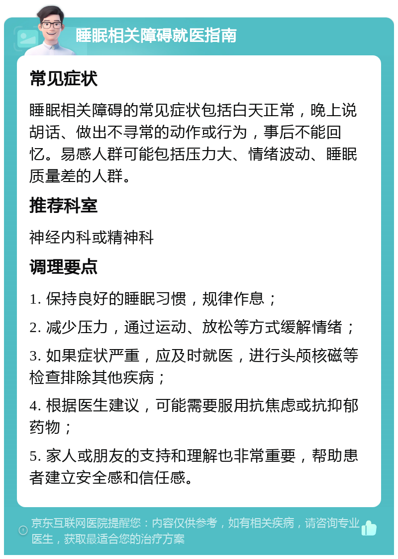 睡眠相关障碍就医指南 常见症状 睡眠相关障碍的常见症状包括白天正常，晚上说胡话、做出不寻常的动作或行为，事后不能回忆。易感人群可能包括压力大、情绪波动、睡眠质量差的人群。 推荐科室 神经内科或精神科 调理要点 1. 保持良好的睡眠习惯，规律作息； 2. 减少压力，通过运动、放松等方式缓解情绪； 3. 如果症状严重，应及时就医，进行头颅核磁等检查排除其他疾病； 4. 根据医生建议，可能需要服用抗焦虑或抗抑郁药物； 5. 家人或朋友的支持和理解也非常重要，帮助患者建立安全感和信任感。