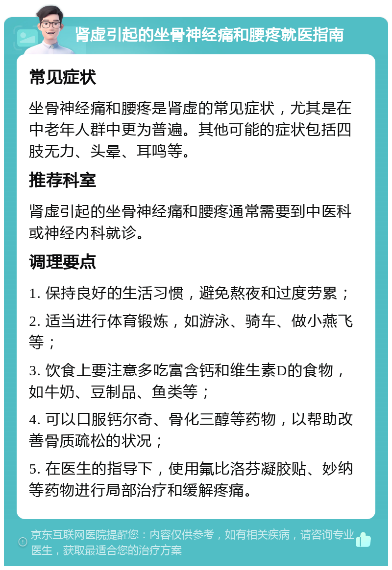 肾虚引起的坐骨神经痛和腰疼就医指南 常见症状 坐骨神经痛和腰疼是肾虚的常见症状，尤其是在中老年人群中更为普遍。其他可能的症状包括四肢无力、头晕、耳鸣等。 推荐科室 肾虚引起的坐骨神经痛和腰疼通常需要到中医科或神经内科就诊。 调理要点 1. 保持良好的生活习惯，避免熬夜和过度劳累； 2. 适当进行体育锻炼，如游泳、骑车、做小燕飞等； 3. 饮食上要注意多吃富含钙和维生素D的食物，如牛奶、豆制品、鱼类等； 4. 可以口服钙尔奇、骨化三醇等药物，以帮助改善骨质疏松的状况； 5. 在医生的指导下，使用氟比洛芬凝胶贴、妙纳等药物进行局部治疗和缓解疼痛。