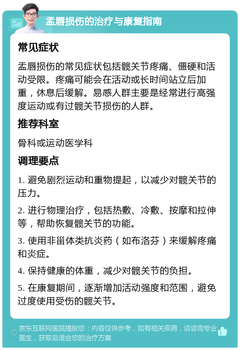 盂唇损伤的治疗与康复指南 常见症状 盂唇损伤的常见症状包括髋关节疼痛、僵硬和活动受限。疼痛可能会在活动或长时间站立后加重，休息后缓解。易感人群主要是经常进行高强度运动或有过髋关节损伤的人群。 推荐科室 骨科或运动医学科 调理要点 1. 避免剧烈运动和重物提起，以减少对髋关节的压力。 2. 进行物理治疗，包括热敷、冷敷、按摩和拉伸等，帮助恢复髋关节的功能。 3. 使用非甾体类抗炎药（如布洛芬）来缓解疼痛和炎症。 4. 保持健康的体重，减少对髋关节的负担。 5. 在康复期间，逐渐增加活动强度和范围，避免过度使用受伤的髋关节。