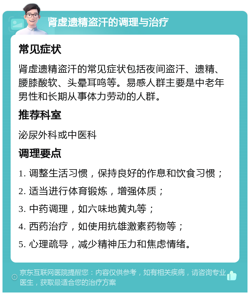 肾虚遗精盗汗的调理与治疗 常见症状 肾虚遗精盗汗的常见症状包括夜间盗汗、遗精、腰膝酸软、头晕耳鸣等。易感人群主要是中老年男性和长期从事体力劳动的人群。 推荐科室 泌尿外科或中医科 调理要点 1. 调整生活习惯，保持良好的作息和饮食习惯； 2. 适当进行体育锻炼，增强体质； 3. 中药调理，如六味地黄丸等； 4. 西药治疗，如使用抗雄激素药物等； 5. 心理疏导，减少精神压力和焦虑情绪。