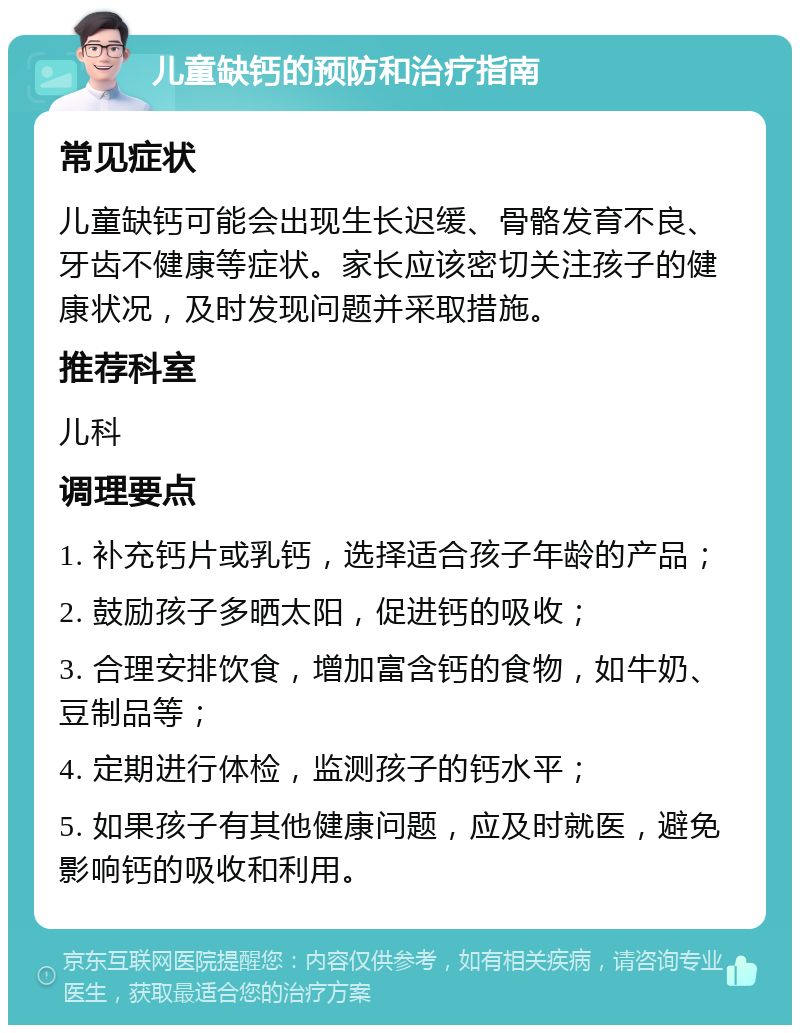 儿童缺钙的预防和治疗指南 常见症状 儿童缺钙可能会出现生长迟缓、骨骼发育不良、牙齿不健康等症状。家长应该密切关注孩子的健康状况，及时发现问题并采取措施。 推荐科室 儿科 调理要点 1. 补充钙片或乳钙，选择适合孩子年龄的产品； 2. 鼓励孩子多晒太阳，促进钙的吸收； 3. 合理安排饮食，增加富含钙的食物，如牛奶、豆制品等； 4. 定期进行体检，监测孩子的钙水平； 5. 如果孩子有其他健康问题，应及时就医，避免影响钙的吸收和利用。