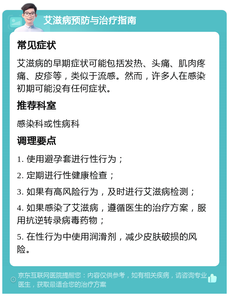 艾滋病预防与治疗指南 常见症状 艾滋病的早期症状可能包括发热、头痛、肌肉疼痛、皮疹等，类似于流感。然而，许多人在感染初期可能没有任何症状。 推荐科室 感染科或性病科 调理要点 1. 使用避孕套进行性行为； 2. 定期进行性健康检查； 3. 如果有高风险行为，及时进行艾滋病检测； 4. 如果感染了艾滋病，遵循医生的治疗方案，服用抗逆转录病毒药物； 5. 在性行为中使用润滑剂，减少皮肤破损的风险。