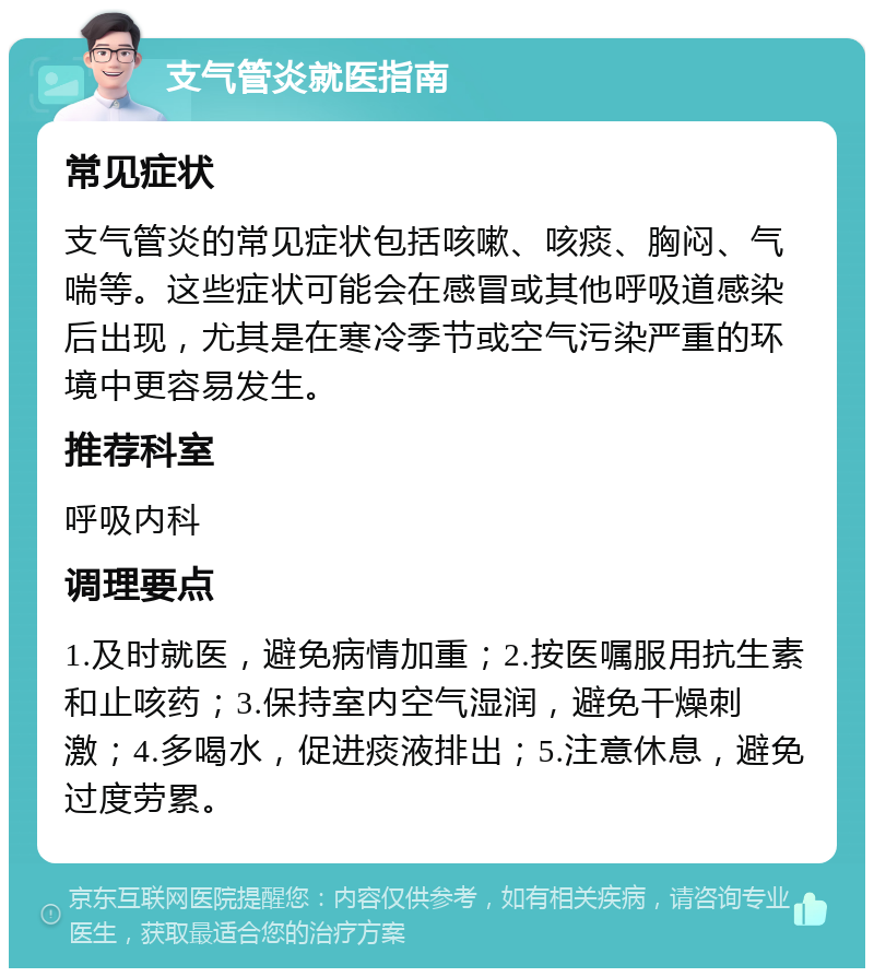 支气管炎就医指南 常见症状 支气管炎的常见症状包括咳嗽、咳痰、胸闷、气喘等。这些症状可能会在感冒或其他呼吸道感染后出现，尤其是在寒冷季节或空气污染严重的环境中更容易发生。 推荐科室 呼吸内科 调理要点 1.及时就医，避免病情加重；2.按医嘱服用抗生素和止咳药；3.保持室内空气湿润，避免干燥刺激；4.多喝水，促进痰液排出；5.注意休息，避免过度劳累。