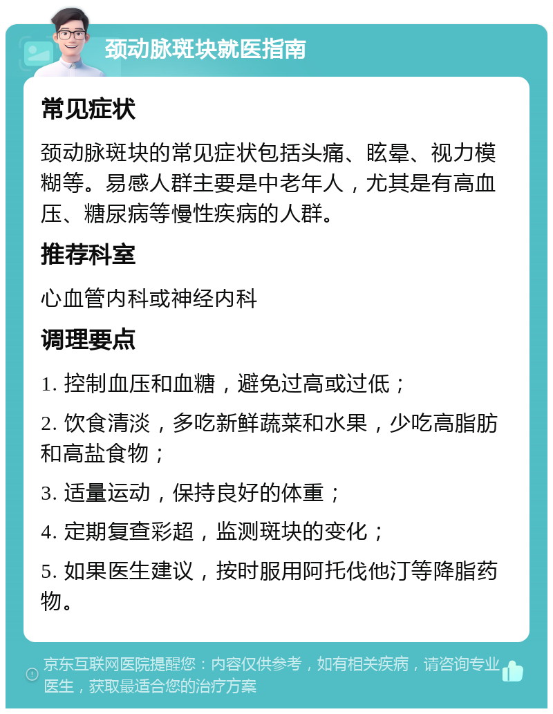 颈动脉斑块就医指南 常见症状 颈动脉斑块的常见症状包括头痛、眩晕、视力模糊等。易感人群主要是中老年人，尤其是有高血压、糖尿病等慢性疾病的人群。 推荐科室 心血管内科或神经内科 调理要点 1. 控制血压和血糖，避免过高或过低； 2. 饮食清淡，多吃新鲜蔬菜和水果，少吃高脂肪和高盐食物； 3. 适量运动，保持良好的体重； 4. 定期复查彩超，监测斑块的变化； 5. 如果医生建议，按时服用阿托伐他汀等降脂药物。