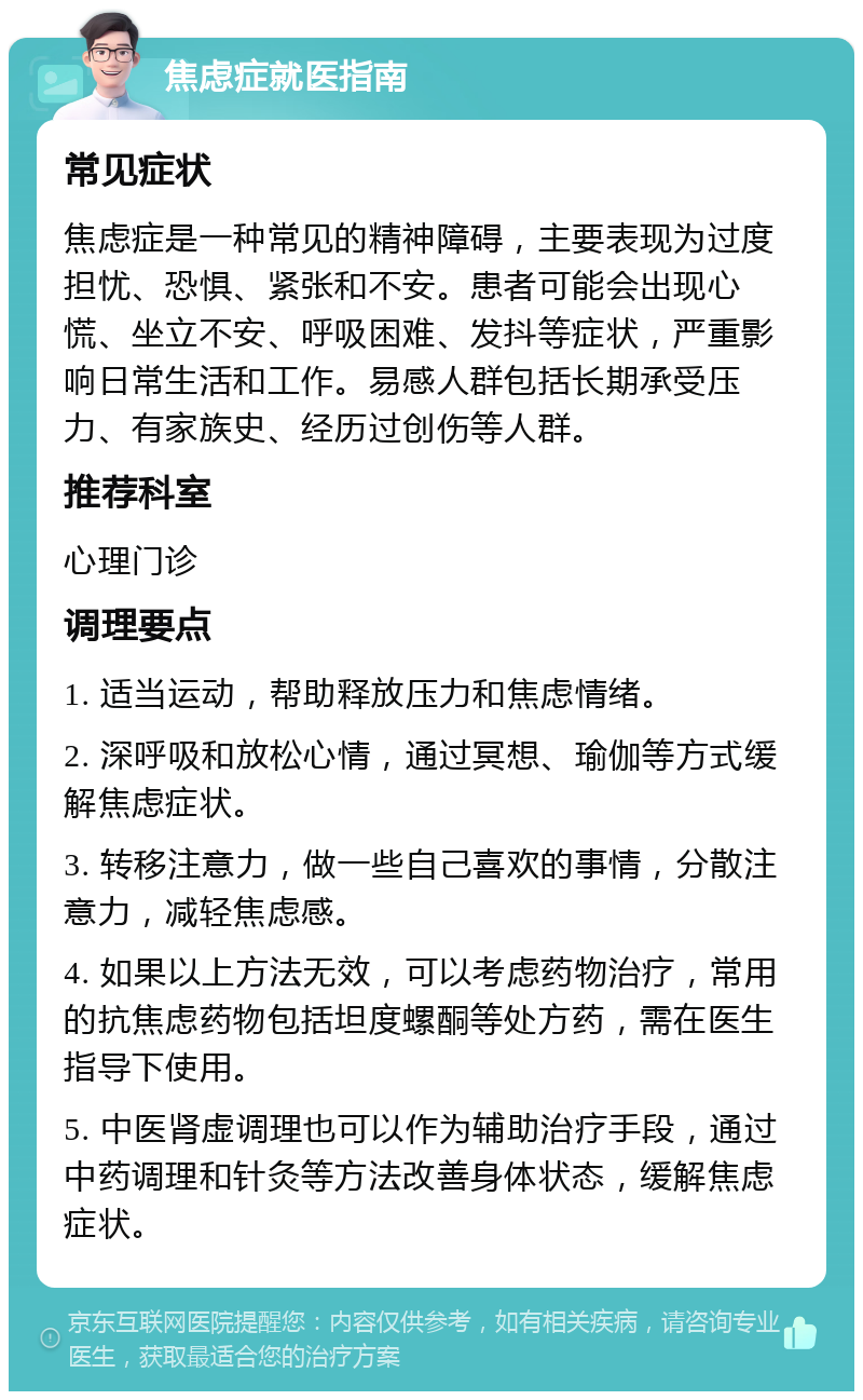 焦虑症就医指南 常见症状 焦虑症是一种常见的精神障碍，主要表现为过度担忧、恐惧、紧张和不安。患者可能会出现心慌、坐立不安、呼吸困难、发抖等症状，严重影响日常生活和工作。易感人群包括长期承受压力、有家族史、经历过创伤等人群。 推荐科室 心理门诊 调理要点 1. 适当运动，帮助释放压力和焦虑情绪。 2. 深呼吸和放松心情，通过冥想、瑜伽等方式缓解焦虑症状。 3. 转移注意力，做一些自己喜欢的事情，分散注意力，减轻焦虑感。 4. 如果以上方法无效，可以考虑药物治疗，常用的抗焦虑药物包括坦度螺酮等处方药，需在医生指导下使用。 5. 中医肾虚调理也可以作为辅助治疗手段，通过中药调理和针灸等方法改善身体状态，缓解焦虑症状。