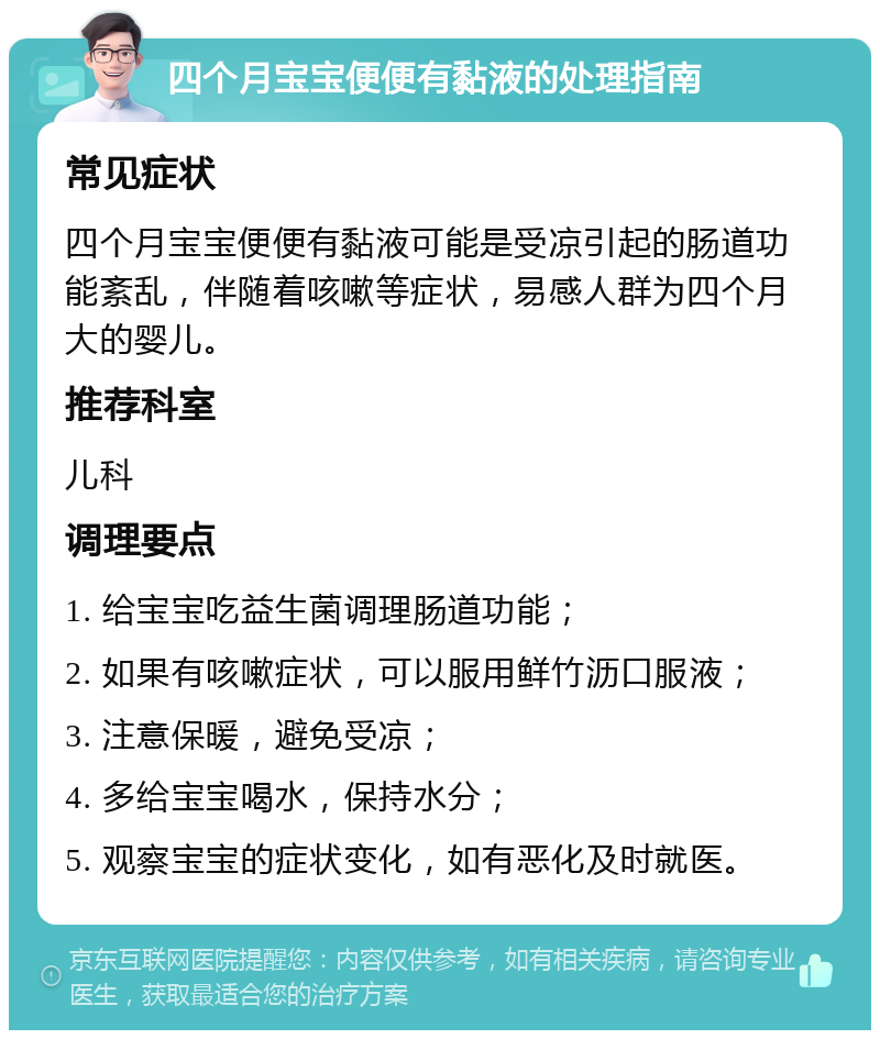 四个月宝宝便便有黏液的处理指南 常见症状 四个月宝宝便便有黏液可能是受凉引起的肠道功能紊乱，伴随着咳嗽等症状，易感人群为四个月大的婴儿。 推荐科室 儿科 调理要点 1. 给宝宝吃益生菌调理肠道功能； 2. 如果有咳嗽症状，可以服用鲜竹沥口服液； 3. 注意保暖，避免受凉； 4. 多给宝宝喝水，保持水分； 5. 观察宝宝的症状变化，如有恶化及时就医。