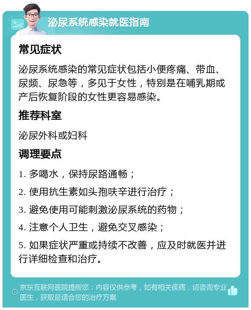 泌尿系统感染就医指南 常见症状 泌尿系统感染的常见症状包括小便疼痛、带血、尿频、尿急等，多见于女性，特别是在哺乳期或产后恢复阶段的女性更容易感染。 推荐科室 泌尿外科或妇科 调理要点 1. 多喝水，保持尿路通畅； 2. 使用抗生素如头孢呋辛进行治疗； 3. 避免使用可能刺激泌尿系统的药物； 4. 注意个人卫生，避免交叉感染； 5. 如果症状严重或持续不改善，应及时就医并进行详细检查和治疗。