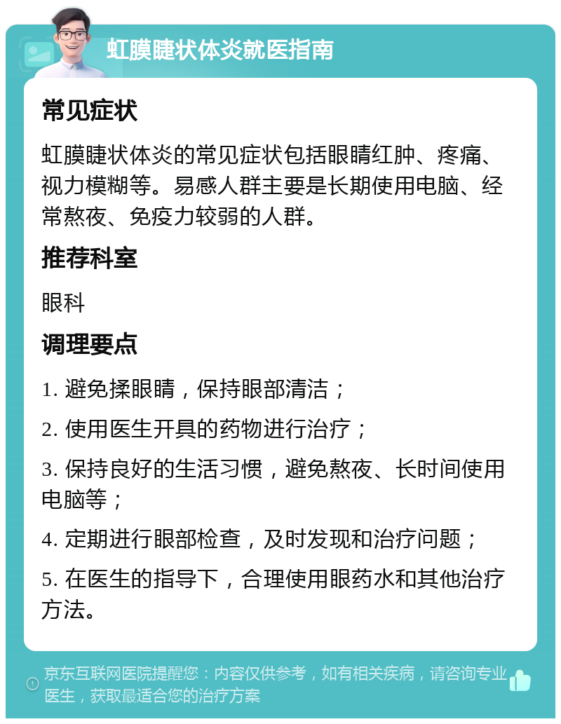 虹膜睫状体炎就医指南 常见症状 虹膜睫状体炎的常见症状包括眼睛红肿、疼痛、视力模糊等。易感人群主要是长期使用电脑、经常熬夜、免疫力较弱的人群。 推荐科室 眼科 调理要点 1. 避免揉眼睛，保持眼部清洁； 2. 使用医生开具的药物进行治疗； 3. 保持良好的生活习惯，避免熬夜、长时间使用电脑等； 4. 定期进行眼部检查，及时发现和治疗问题； 5. 在医生的指导下，合理使用眼药水和其他治疗方法。