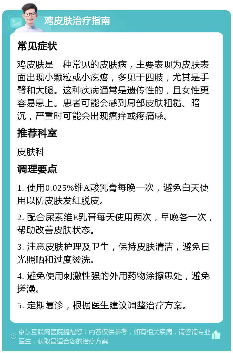 鸡皮肤治疗指南 常见症状 鸡皮肤是一种常见的皮肤病，主要表现为皮肤表面出现小颗粒或小疙瘩，多见于四肢，尤其是手臂和大腿。这种疾病通常是遗传性的，且女性更容易患上。患者可能会感到局部皮肤粗糙、暗沉，严重时可能会出现瘙痒或疼痛感。 推荐科室 皮肤科 调理要点 1. 使用0.025%维A酸乳膏每晚一次，避免白天使用以防皮肤发红脱皮。 2. 配合尿素维E乳膏每天使用两次，早晚各一次，帮助改善皮肤状态。 3. 注意皮肤护理及卫生，保持皮肤清洁，避免日光照晒和过度烫洗。 4. 避免使用刺激性强的外用药物涂擦患处，避免搓澡。 5. 定期复诊，根据医生建议调整治疗方案。