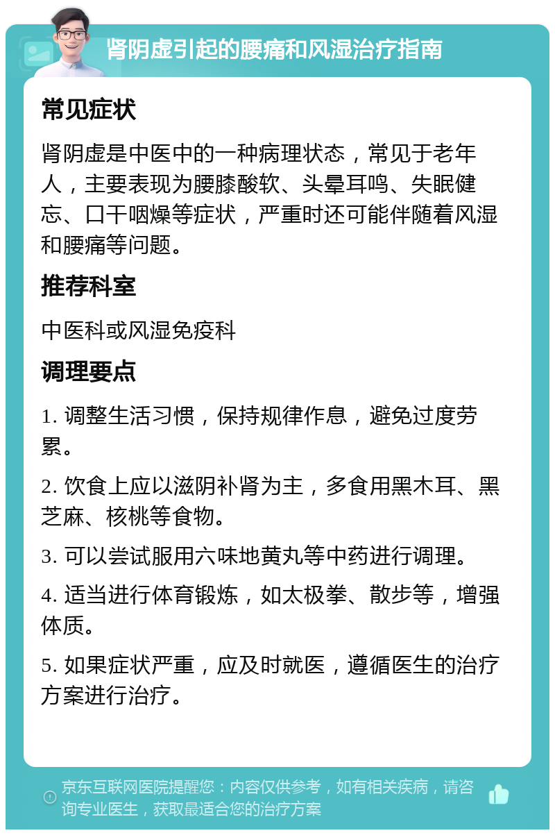 肾阴虚引起的腰痛和风湿治疗指南 常见症状 肾阴虚是中医中的一种病理状态，常见于老年人，主要表现为腰膝酸软、头晕耳鸣、失眠健忘、口干咽燥等症状，严重时还可能伴随着风湿和腰痛等问题。 推荐科室 中医科或风湿免疫科 调理要点 1. 调整生活习惯，保持规律作息，避免过度劳累。 2. 饮食上应以滋阴补肾为主，多食用黑木耳、黑芝麻、核桃等食物。 3. 可以尝试服用六味地黄丸等中药进行调理。 4. 适当进行体育锻炼，如太极拳、散步等，增强体质。 5. 如果症状严重，应及时就医，遵循医生的治疗方案进行治疗。