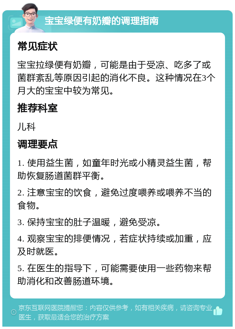 宝宝绿便有奶瓣的调理指南 常见症状 宝宝拉绿便有奶瓣，可能是由于受凉、吃多了或菌群紊乱等原因引起的消化不良。这种情况在3个月大的宝宝中较为常见。 推荐科室 儿科 调理要点 1. 使用益生菌，如童年时光或小精灵益生菌，帮助恢复肠道菌群平衡。 2. 注意宝宝的饮食，避免过度喂养或喂养不当的食物。 3. 保持宝宝的肚子温暖，避免受凉。 4. 观察宝宝的排便情况，若症状持续或加重，应及时就医。 5. 在医生的指导下，可能需要使用一些药物来帮助消化和改善肠道环境。