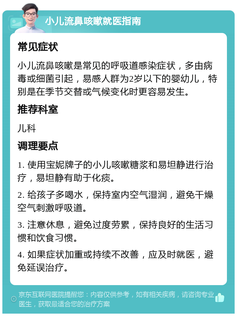 小儿流鼻咳嗽就医指南 常见症状 小儿流鼻咳嗽是常见的呼吸道感染症状，多由病毒或细菌引起，易感人群为2岁以下的婴幼儿，特别是在季节交替或气候变化时更容易发生。 推荐科室 儿科 调理要点 1. 使用宝妮牌子的小儿咳嗽糖浆和易坦静进行治疗，易坦静有助于化痰。 2. 给孩子多喝水，保持室内空气湿润，避免干燥空气刺激呼吸道。 3. 注意休息，避免过度劳累，保持良好的生活习惯和饮食习惯。 4. 如果症状加重或持续不改善，应及时就医，避免延误治疗。