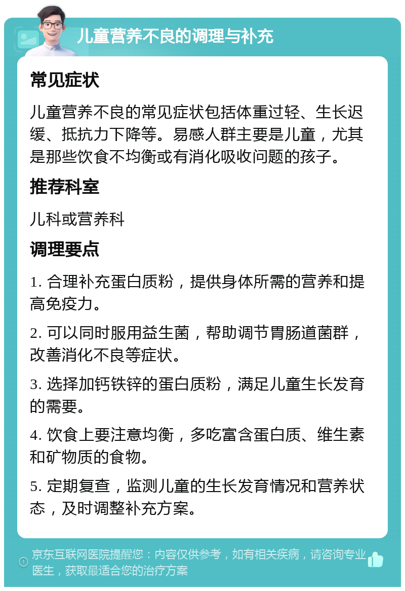 儿童营养不良的调理与补充 常见症状 儿童营养不良的常见症状包括体重过轻、生长迟缓、抵抗力下降等。易感人群主要是儿童，尤其是那些饮食不均衡或有消化吸收问题的孩子。 推荐科室 儿科或营养科 调理要点 1. 合理补充蛋白质粉，提供身体所需的营养和提高免疫力。 2. 可以同时服用益生菌，帮助调节胃肠道菌群，改善消化不良等症状。 3. 选择加钙铁锌的蛋白质粉，满足儿童生长发育的需要。 4. 饮食上要注意均衡，多吃富含蛋白质、维生素和矿物质的食物。 5. 定期复查，监测儿童的生长发育情况和营养状态，及时调整补充方案。