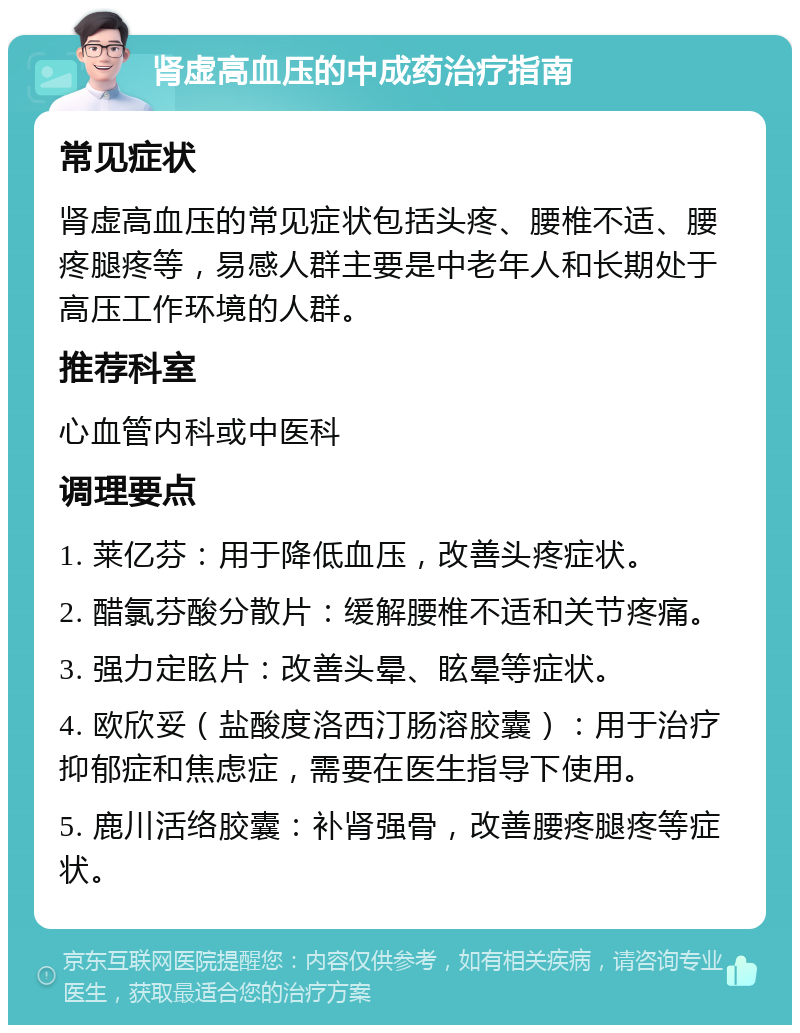 肾虚高血压的中成药治疗指南 常见症状 肾虚高血压的常见症状包括头疼、腰椎不适、腰疼腿疼等，易感人群主要是中老年人和长期处于高压工作环境的人群。 推荐科室 心血管内科或中医科 调理要点 1. 莱亿芬：用于降低血压，改善头疼症状。 2. 醋氯芬酸分散片：缓解腰椎不适和关节疼痛。 3. 强力定眩片：改善头晕、眩晕等症状。 4. 欧欣妥（盐酸度洛西汀肠溶胶囊）：用于治疗抑郁症和焦虑症，需要在医生指导下使用。 5. 鹿川活络胶囊：补肾强骨，改善腰疼腿疼等症状。