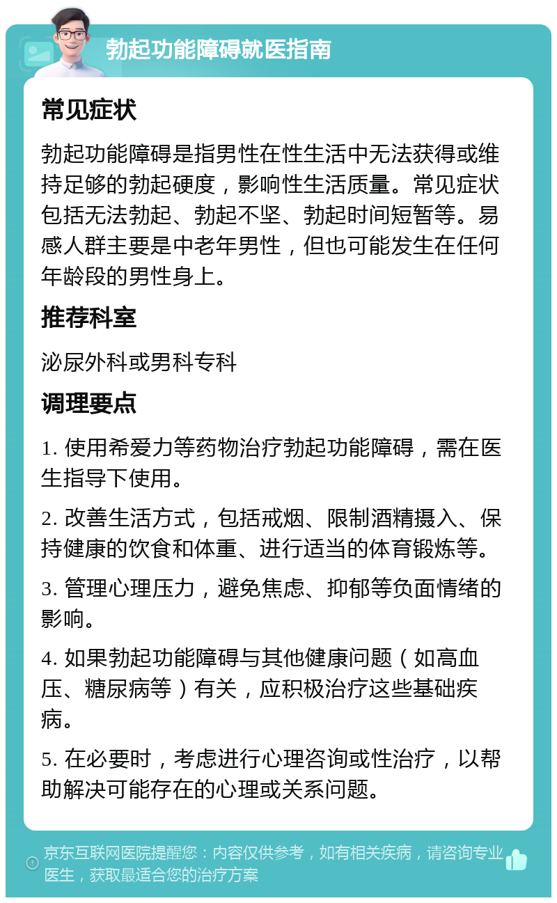 勃起功能障碍就医指南 常见症状 勃起功能障碍是指男性在性生活中无法获得或维持足够的勃起硬度，影响性生活质量。常见症状包括无法勃起、勃起不坚、勃起时间短暂等。易感人群主要是中老年男性，但也可能发生在任何年龄段的男性身上。 推荐科室 泌尿外科或男科专科 调理要点 1. 使用希爱力等药物治疗勃起功能障碍，需在医生指导下使用。 2. 改善生活方式，包括戒烟、限制酒精摄入、保持健康的饮食和体重、进行适当的体育锻炼等。 3. 管理心理压力，避免焦虑、抑郁等负面情绪的影响。 4. 如果勃起功能障碍与其他健康问题（如高血压、糖尿病等）有关，应积极治疗这些基础疾病。 5. 在必要时，考虑进行心理咨询或性治疗，以帮助解决可能存在的心理或关系问题。