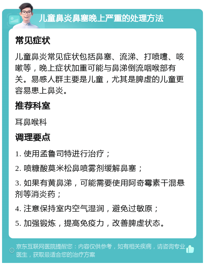 儿童鼻炎鼻塞晚上严重的处理方法 常见症状 儿童鼻炎常见症状包括鼻塞、流涕、打喷嚏、咳嗽等，晚上症状加重可能与鼻涕倒流咽喉部有关。易感人群主要是儿童，尤其是脾虚的儿童更容易患上鼻炎。 推荐科室 耳鼻喉科 调理要点 1. 使用孟鲁司特进行治疗； 2. 喷糠酸莫米松鼻喷雾剂缓解鼻塞； 3. 如果有黄鼻涕，可能需要使用阿奇霉素干混悬剂等消炎药； 4. 注意保持室内空气湿润，避免过敏原； 5. 加强锻炼，提高免疫力，改善脾虚状态。