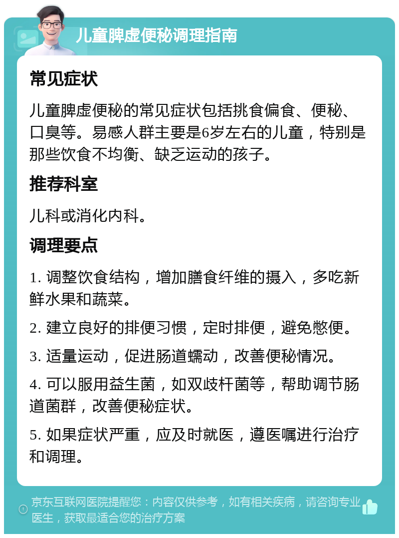 儿童脾虚便秘调理指南 常见症状 儿童脾虚便秘的常见症状包括挑食偏食、便秘、口臭等。易感人群主要是6岁左右的儿童，特别是那些饮食不均衡、缺乏运动的孩子。 推荐科室 儿科或消化内科。 调理要点 1. 调整饮食结构，增加膳食纤维的摄入，多吃新鲜水果和蔬菜。 2. 建立良好的排便习惯，定时排便，避免憋便。 3. 适量运动，促进肠道蠕动，改善便秘情况。 4. 可以服用益生菌，如双歧杆菌等，帮助调节肠道菌群，改善便秘症状。 5. 如果症状严重，应及时就医，遵医嘱进行治疗和调理。