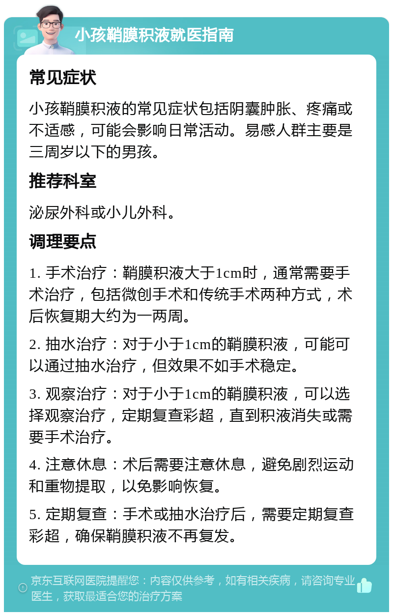 小孩鞘膜积液就医指南 常见症状 小孩鞘膜积液的常见症状包括阴囊肿胀、疼痛或不适感，可能会影响日常活动。易感人群主要是三周岁以下的男孩。 推荐科室 泌尿外科或小儿外科。 调理要点 1. 手术治疗：鞘膜积液大于1cm时，通常需要手术治疗，包括微创手术和传统手术两种方式，术后恢复期大约为一两周。 2. 抽水治疗：对于小于1cm的鞘膜积液，可能可以通过抽水治疗，但效果不如手术稳定。 3. 观察治疗：对于小于1cm的鞘膜积液，可以选择观察治疗，定期复查彩超，直到积液消失或需要手术治疗。 4. 注意休息：术后需要注意休息，避免剧烈运动和重物提取，以免影响恢复。 5. 定期复查：手术或抽水治疗后，需要定期复查彩超，确保鞘膜积液不再复发。