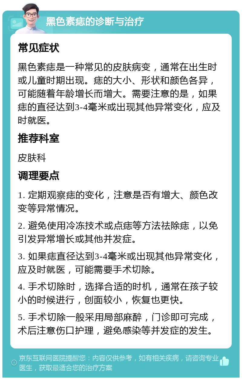 黑色素痣的诊断与治疗 常见症状 黑色素痣是一种常见的皮肤病变，通常在出生时或儿童时期出现。痣的大小、形状和颜色各异，可能随着年龄增长而增大。需要注意的是，如果痣的直径达到3-4毫米或出现其他异常变化，应及时就医。 推荐科室 皮肤科 调理要点 1. 定期观察痣的变化，注意是否有增大、颜色改变等异常情况。 2. 避免使用冷冻技术或点痣等方法祛除痣，以免引发异常增长或其他并发症。 3. 如果痣直径达到3-4毫米或出现其他异常变化，应及时就医，可能需要手术切除。 4. 手术切除时，选择合适的时机，通常在孩子较小的时候进行，创面较小，恢复也更快。 5. 手术切除一般采用局部麻醉，门诊即可完成，术后注意伤口护理，避免感染等并发症的发生。