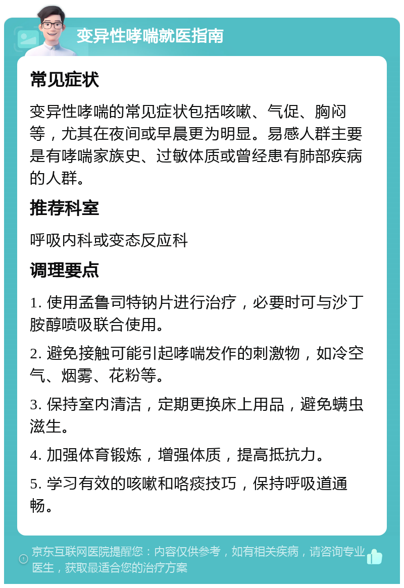 变异性哮喘就医指南 常见症状 变异性哮喘的常见症状包括咳嗽、气促、胸闷等，尤其在夜间或早晨更为明显。易感人群主要是有哮喘家族史、过敏体质或曾经患有肺部疾病的人群。 推荐科室 呼吸内科或变态反应科 调理要点 1. 使用孟鲁司特钠片进行治疗，必要时可与沙丁胺醇喷吸联合使用。 2. 避免接触可能引起哮喘发作的刺激物，如冷空气、烟雾、花粉等。 3. 保持室内清洁，定期更换床上用品，避免螨虫滋生。 4. 加强体育锻炼，增强体质，提高抵抗力。 5. 学习有效的咳嗽和咯痰技巧，保持呼吸道通畅。