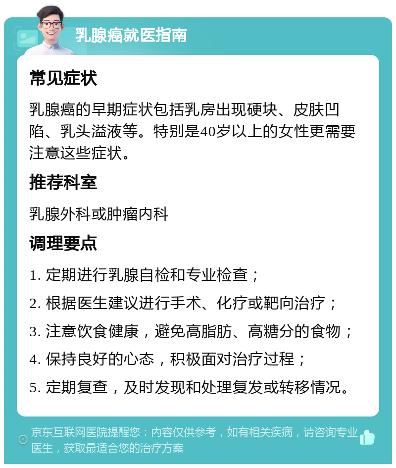 乳腺癌就医指南 常见症状 乳腺癌的早期症状包括乳房出现硬块、皮肤凹陷、乳头溢液等。特别是40岁以上的女性更需要注意这些症状。 推荐科室 乳腺外科或肿瘤内科 调理要点 1. 定期进行乳腺自检和专业检查； 2. 根据医生建议进行手术、化疗或靶向治疗； 3. 注意饮食健康，避免高脂肪、高糖分的食物； 4. 保持良好的心态，积极面对治疗过程； 5. 定期复查，及时发现和处理复发或转移情况。