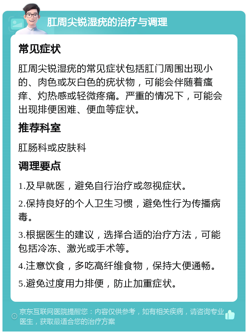 肛周尖锐湿疣的治疗与调理 常见症状 肛周尖锐湿疣的常见症状包括肛门周围出现小的、肉色或灰白色的疣状物，可能会伴随着瘙痒、灼热感或轻微疼痛。严重的情况下，可能会出现排便困难、便血等症状。 推荐科室 肛肠科或皮肤科 调理要点 1.及早就医，避免自行治疗或忽视症状。 2.保持良好的个人卫生习惯，避免性行为传播病毒。 3.根据医生的建议，选择合适的治疗方法，可能包括冷冻、激光或手术等。 4.注意饮食，多吃高纤维食物，保持大便通畅。 5.避免过度用力排便，防止加重症状。