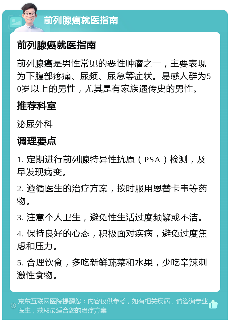 前列腺癌就医指南 前列腺癌就医指南 前列腺癌是男性常见的恶性肿瘤之一，主要表现为下腹部疼痛、尿频、尿急等症状。易感人群为50岁以上的男性，尤其是有家族遗传史的男性。 推荐科室 泌尿外科 调理要点 1. 定期进行前列腺特异性抗原（PSA）检测，及早发现病变。 2. 遵循医生的治疗方案，按时服用恩替卡韦等药物。 3. 注意个人卫生，避免性生活过度频繁或不洁。 4. 保持良好的心态，积极面对疾病，避免过度焦虑和压力。 5. 合理饮食，多吃新鲜蔬菜和水果，少吃辛辣刺激性食物。