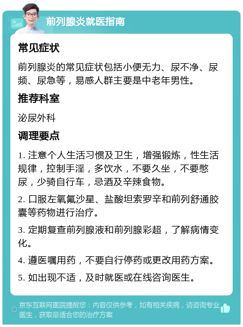 前列腺炎就医指南 常见症状 前列腺炎的常见症状包括小便无力、尿不净、尿频、尿急等，易感人群主要是中老年男性。 推荐科室 泌尿外科 调理要点 1. 注意个人生活习惯及卫生，增强锻炼，性生活规律，控制手淫，多饮水，不要久坐，不要憋尿，少骑自行车，忌酒及辛辣食物。 2. 口服左氧氟沙星、盐酸坦索罗辛和前列舒通胶囊等药物进行治疗。 3. 定期复查前列腺液和前列腺彩超，了解病情变化。 4. 遵医嘱用药，不要自行停药或更改用药方案。 5. 如出现不适，及时就医或在线咨询医生。