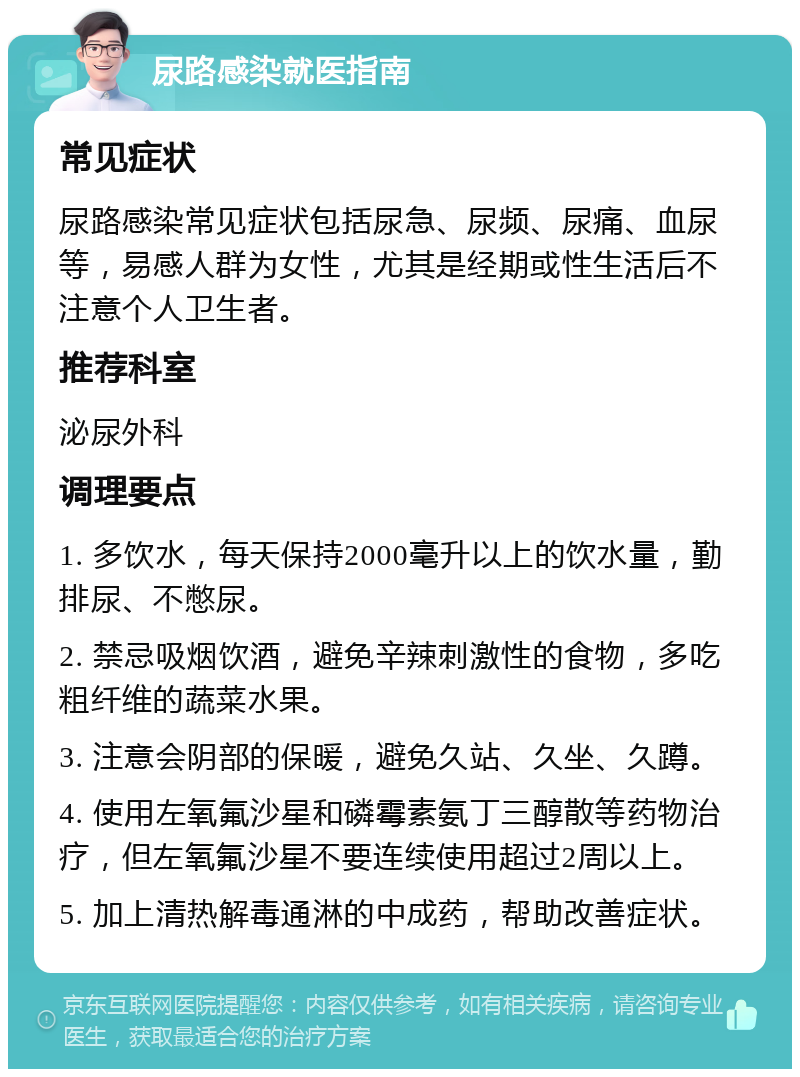 尿路感染就医指南 常见症状 尿路感染常见症状包括尿急、尿频、尿痛、血尿等，易感人群为女性，尤其是经期或性生活后不注意个人卫生者。 推荐科室 泌尿外科 调理要点 1. 多饮水，每天保持2000毫升以上的饮水量，勤排尿、不憋尿。 2. 禁忌吸烟饮酒，避免辛辣刺激性的食物，多吃粗纤维的蔬菜水果。 3. 注意会阴部的保暖，避免久站、久坐、久蹲。 4. 使用左氧氟沙星和磷霉素氨丁三醇散等药物治疗，但左氧氟沙星不要连续使用超过2周以上。 5. 加上清热解毒通淋的中成药，帮助改善症状。