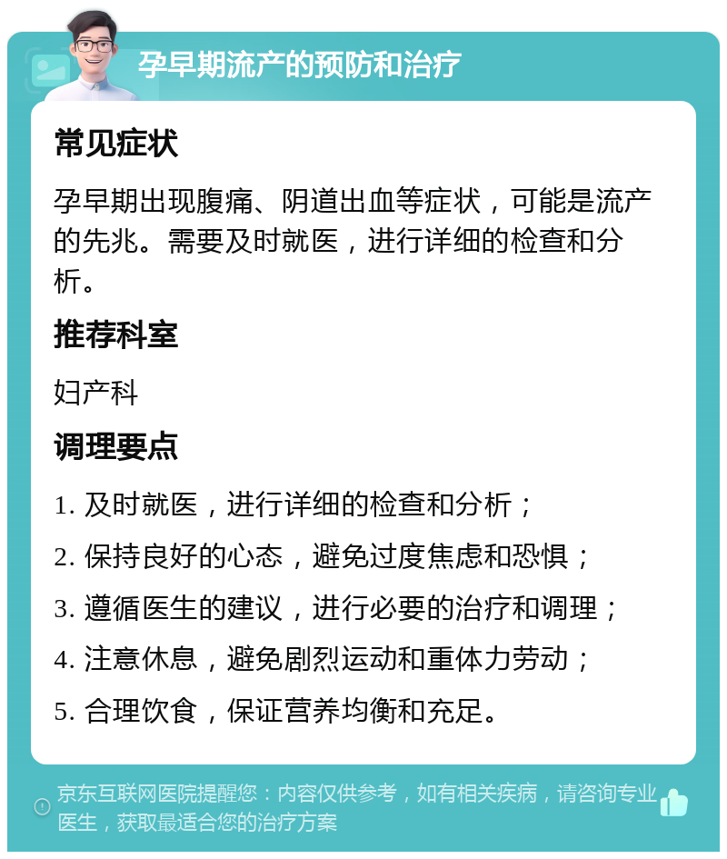 孕早期流产的预防和治疗 常见症状 孕早期出现腹痛、阴道出血等症状，可能是流产的先兆。需要及时就医，进行详细的检查和分析。 推荐科室 妇产科 调理要点 1. 及时就医，进行详细的检查和分析； 2. 保持良好的心态，避免过度焦虑和恐惧； 3. 遵循医生的建议，进行必要的治疗和调理； 4. 注意休息，避免剧烈运动和重体力劳动； 5. 合理饮食，保证营养均衡和充足。