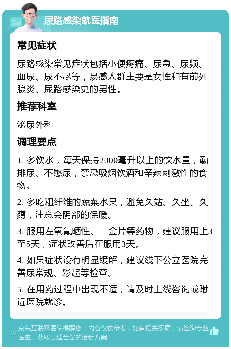 尿路感染就医指南 常见症状 尿路感染常见症状包括小便疼痛、尿急、尿频、血尿、尿不尽等，易感人群主要是女性和有前列腺炎、尿路感染史的男性。 推荐科室 泌尿外科 调理要点 1. 多饮水，每天保持2000毫升以上的饮水量，勤排尿、不憋尿，禁忌吸烟饮酒和辛辣刺激性的食物。 2. 多吃粗纤维的蔬菜水果，避免久站、久坐、久蹲，注意会阴部的保暖。 3. 服用左氧氟晒性、三金片等药物，建议服用上3至5天，症状改善后在服用3天。 4. 如果症状没有明显缓解，建议线下公立医院完善尿常规、彩超等检查。 5. 在用药过程中出现不适，请及时上线咨询或附近医院就诊。