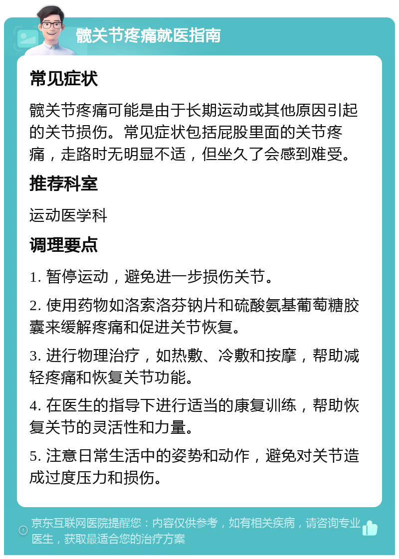 髋关节疼痛就医指南 常见症状 髋关节疼痛可能是由于长期运动或其他原因引起的关节损伤。常见症状包括屁股里面的关节疼痛，走路时无明显不适，但坐久了会感到难受。 推荐科室 运动医学科 调理要点 1. 暂停运动，避免进一步损伤关节。 2. 使用药物如洛索洛芬钠片和硫酸氨基葡萄糖胶囊来缓解疼痛和促进关节恢复。 3. 进行物理治疗，如热敷、冷敷和按摩，帮助减轻疼痛和恢复关节功能。 4. 在医生的指导下进行适当的康复训练，帮助恢复关节的灵活性和力量。 5. 注意日常生活中的姿势和动作，避免对关节造成过度压力和损伤。