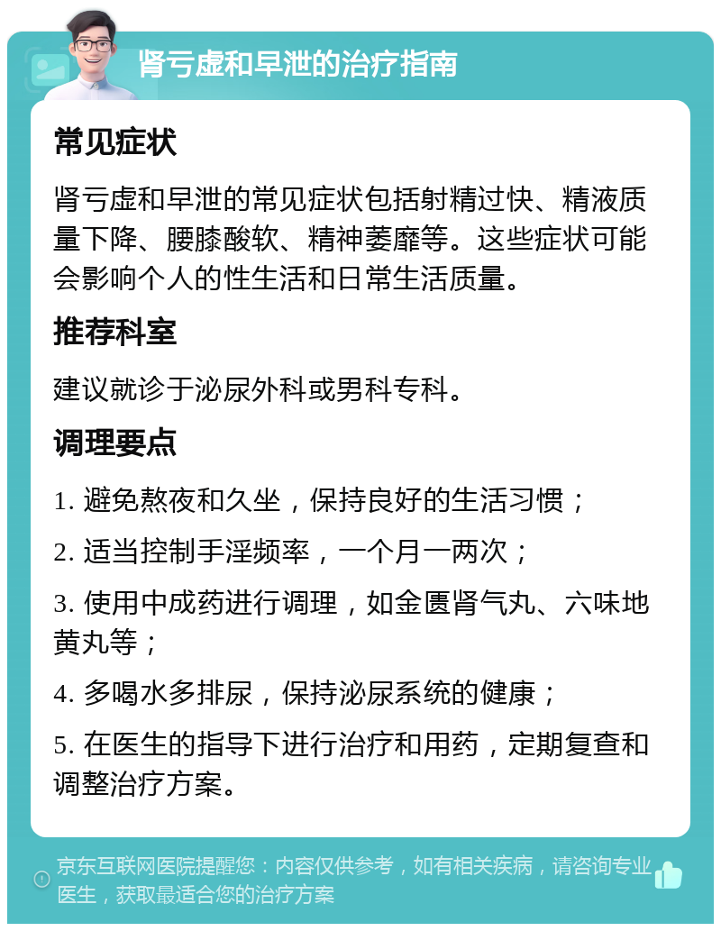 肾亏虚和早泄的治疗指南 常见症状 肾亏虚和早泄的常见症状包括射精过快、精液质量下降、腰膝酸软、精神萎靡等。这些症状可能会影响个人的性生活和日常生活质量。 推荐科室 建议就诊于泌尿外科或男科专科。 调理要点 1. 避免熬夜和久坐，保持良好的生活习惯； 2. 适当控制手淫频率，一个月一两次； 3. 使用中成药进行调理，如金匮肾气丸、六味地黄丸等； 4. 多喝水多排尿，保持泌尿系统的健康； 5. 在医生的指导下进行治疗和用药，定期复查和调整治疗方案。