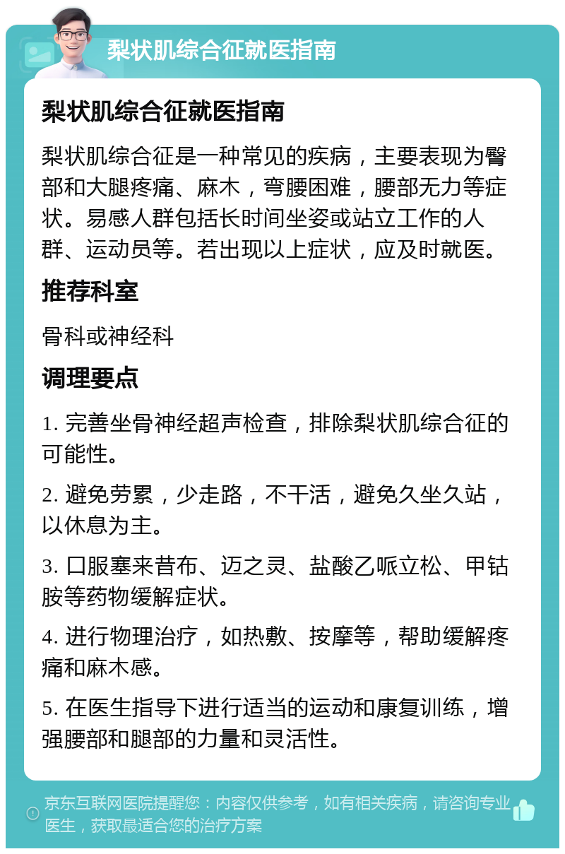 梨状肌综合征就医指南 梨状肌综合征就医指南 梨状肌综合征是一种常见的疾病，主要表现为臀部和大腿疼痛、麻木，弯腰困难，腰部无力等症状。易感人群包括长时间坐姿或站立工作的人群、运动员等。若出现以上症状，应及时就医。 推荐科室 骨科或神经科 调理要点 1. 完善坐骨神经超声检查，排除梨状肌综合征的可能性。 2. 避免劳累，少走路，不干活，避免久坐久站，以休息为主。 3. 口服塞来昔布、迈之灵、盐酸乙哌立松、甲钴胺等药物缓解症状。 4. 进行物理治疗，如热敷、按摩等，帮助缓解疼痛和麻木感。 5. 在医生指导下进行适当的运动和康复训练，增强腰部和腿部的力量和灵活性。