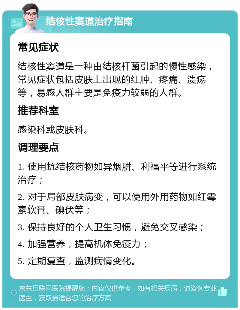 结核性窦道治疗指南 常见症状 结核性窦道是一种由结核杆菌引起的慢性感染，常见症状包括皮肤上出现的红肿、疼痛、溃疡等，易感人群主要是免疫力较弱的人群。 推荐科室 感染科或皮肤科。 调理要点 1. 使用抗结核药物如异烟肼、利福平等进行系统治疗； 2. 对于局部皮肤病变，可以使用外用药物如红霉素软膏、碘伏等； 3. 保持良好的个人卫生习惯，避免交叉感染； 4. 加强营养，提高机体免疫力； 5. 定期复查，监测病情变化。