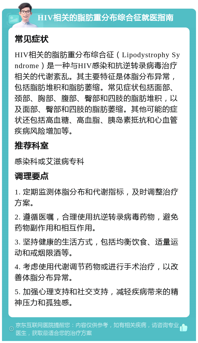 HIV相关的脂肪重分布综合征就医指南 常见症状 HIV相关的脂肪重分布综合征（Lipodystrophy Syndrome）是一种与HIV感染和抗逆转录病毒治疗相关的代谢紊乱。其主要特征是体脂分布异常，包括脂肪堆积和脂肪萎缩。常见症状包括面部、颈部、胸部、腹部、臀部和四肢的脂肪堆积，以及面部、臀部和四肢的脂肪萎缩。其他可能的症状还包括高血糖、高血脂、胰岛素抵抗和心血管疾病风险增加等。 推荐科室 感染科或艾滋病专科 调理要点 1. 定期监测体脂分布和代谢指标，及时调整治疗方案。 2. 遵循医嘱，合理使用抗逆转录病毒药物，避免药物副作用和相互作用。 3. 坚持健康的生活方式，包括均衡饮食、适量运动和戒烟限酒等。 4. 考虑使用代谢调节药物或进行手术治疗，以改善体脂分布异常。 5. 加强心理支持和社交支持，减轻疾病带来的精神压力和孤独感。