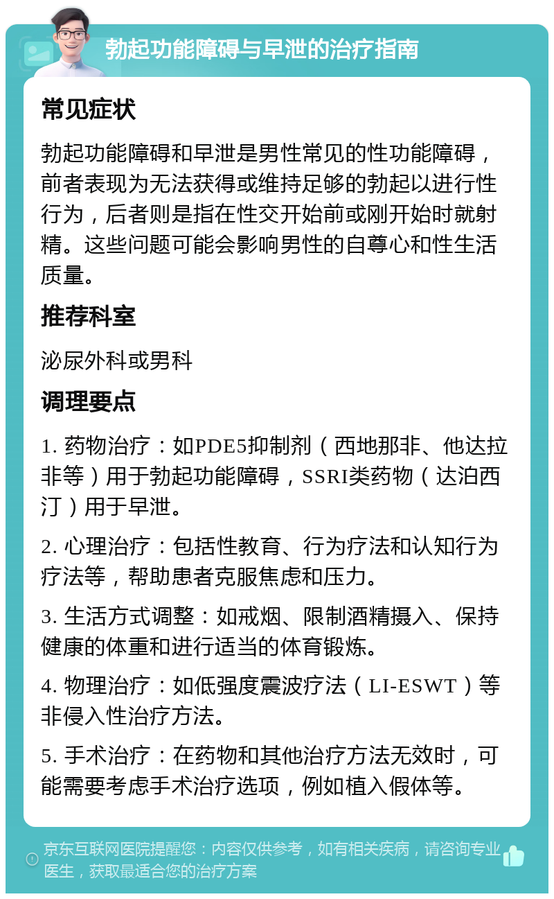 勃起功能障碍与早泄的治疗指南 常见症状 勃起功能障碍和早泄是男性常见的性功能障碍，前者表现为无法获得或维持足够的勃起以进行性行为，后者则是指在性交开始前或刚开始时就射精。这些问题可能会影响男性的自尊心和性生活质量。 推荐科室 泌尿外科或男科 调理要点 1. 药物治疗：如PDE5抑制剂（西地那非、他达拉非等）用于勃起功能障碍，SSRI类药物（达泊西汀）用于早泄。 2. 心理治疗：包括性教育、行为疗法和认知行为疗法等，帮助患者克服焦虑和压力。 3. 生活方式调整：如戒烟、限制酒精摄入、保持健康的体重和进行适当的体育锻炼。 4. 物理治疗：如低强度震波疗法（LI-ESWT）等非侵入性治疗方法。 5. 手术治疗：在药物和其他治疗方法无效时，可能需要考虑手术治疗选项，例如植入假体等。