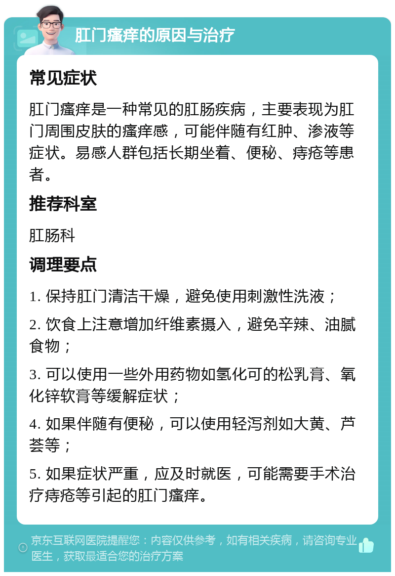 肛门瘙痒的原因与治疗 常见症状 肛门瘙痒是一种常见的肛肠疾病，主要表现为肛门周围皮肤的瘙痒感，可能伴随有红肿、渗液等症状。易感人群包括长期坐着、便秘、痔疮等患者。 推荐科室 肛肠科 调理要点 1. 保持肛门清洁干燥，避免使用刺激性洗液； 2. 饮食上注意增加纤维素摄入，避免辛辣、油腻食物； 3. 可以使用一些外用药物如氢化可的松乳膏、氧化锌软膏等缓解症状； 4. 如果伴随有便秘，可以使用轻泻剂如大黄、芦荟等； 5. 如果症状严重，应及时就医，可能需要手术治疗痔疮等引起的肛门瘙痒。