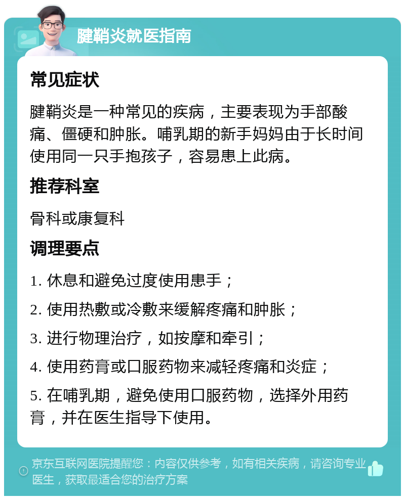 腱鞘炎就医指南 常见症状 腱鞘炎是一种常见的疾病，主要表现为手部酸痛、僵硬和肿胀。哺乳期的新手妈妈由于长时间使用同一只手抱孩子，容易患上此病。 推荐科室 骨科或康复科 调理要点 1. 休息和避免过度使用患手； 2. 使用热敷或冷敷来缓解疼痛和肿胀； 3. 进行物理治疗，如按摩和牵引； 4. 使用药膏或口服药物来减轻疼痛和炎症； 5. 在哺乳期，避免使用口服药物，选择外用药膏，并在医生指导下使用。