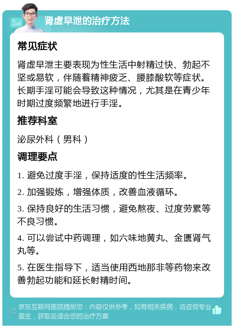 肾虚早泄的治疗方法 常见症状 肾虚早泄主要表现为性生活中射精过快、勃起不坚或易软，伴随着精神疲乏、腰膝酸软等症状。长期手淫可能会导致这种情况，尤其是在青少年时期过度频繁地进行手淫。 推荐科室 泌尿外科（男科） 调理要点 1. 避免过度手淫，保持适度的性生活频率。 2. 加强锻炼，增强体质，改善血液循环。 3. 保持良好的生活习惯，避免熬夜、过度劳累等不良习惯。 4. 可以尝试中药调理，如六味地黄丸、金匮肾气丸等。 5. 在医生指导下，适当使用西地那非等药物来改善勃起功能和延长射精时间。