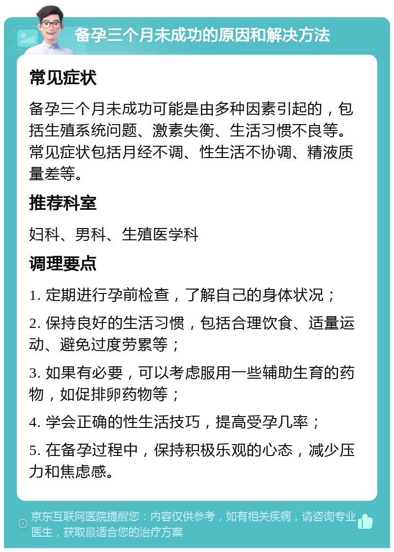 备孕三个月未成功的原因和解决方法 常见症状 备孕三个月未成功可能是由多种因素引起的，包括生殖系统问题、激素失衡、生活习惯不良等。常见症状包括月经不调、性生活不协调、精液质量差等。 推荐科室 妇科、男科、生殖医学科 调理要点 1. 定期进行孕前检查，了解自己的身体状况； 2. 保持良好的生活习惯，包括合理饮食、适量运动、避免过度劳累等； 3. 如果有必要，可以考虑服用一些辅助生育的药物，如促排卵药物等； 4. 学会正确的性生活技巧，提高受孕几率； 5. 在备孕过程中，保持积极乐观的心态，减少压力和焦虑感。