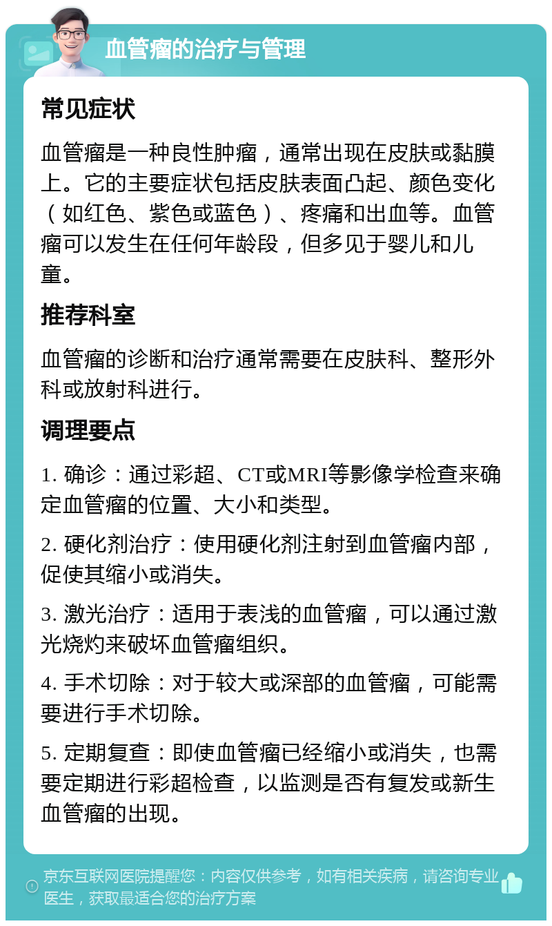 血管瘤的治疗与管理 常见症状 血管瘤是一种良性肿瘤，通常出现在皮肤或黏膜上。它的主要症状包括皮肤表面凸起、颜色变化（如红色、紫色或蓝色）、疼痛和出血等。血管瘤可以发生在任何年龄段，但多见于婴儿和儿童。 推荐科室 血管瘤的诊断和治疗通常需要在皮肤科、整形外科或放射科进行。 调理要点 1. 确诊：通过彩超、CT或MRI等影像学检查来确定血管瘤的位置、大小和类型。 2. 硬化剂治疗：使用硬化剂注射到血管瘤内部，促使其缩小或消失。 3. 激光治疗：适用于表浅的血管瘤，可以通过激光烧灼来破坏血管瘤组织。 4. 手术切除：对于较大或深部的血管瘤，可能需要进行手术切除。 5. 定期复查：即使血管瘤已经缩小或消失，也需要定期进行彩超检查，以监测是否有复发或新生血管瘤的出现。