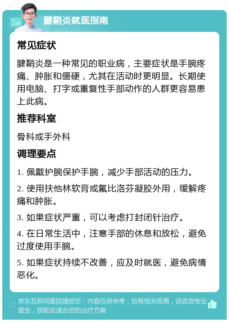 腱鞘炎就医指南 常见症状 腱鞘炎是一种常见的职业病，主要症状是手腕疼痛、肿胀和僵硬，尤其在活动时更明显。长期使用电脑、打字或重复性手部动作的人群更容易患上此病。 推荐科室 骨科或手外科 调理要点 1. 佩戴护腕保护手腕，减少手部活动的压力。 2. 使用扶他林软膏或氟比洛芬凝胶外用，缓解疼痛和肿胀。 3. 如果症状严重，可以考虑打封闭针治疗。 4. 在日常生活中，注意手部的休息和放松，避免过度使用手腕。 5. 如果症状持续不改善，应及时就医，避免病情恶化。